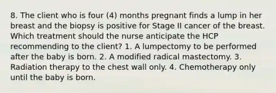 8. The client who is four (4) months pregnant finds a lump in her breast and the biopsy is positive for Stage II cancer of the breast. Which treatment should the nurse anticipate the HCP recommending to the client? 1. A lumpectomy to be performed after the baby is born. 2. A modified radical mastectomy. 3. Radiation therapy to the chest wall only. 4. Chemotherapy only until the baby is born.