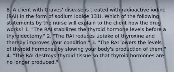 8. A client with Graves' disease is treated with radioactive iodine (RAI) in the form of sodium iodide 131I. Which of the following statements by the nurse will explain to the client how the drug works? 1. "The RAI stabilizes the thyroid hormone levels before a thyroidectomy." 2. "The RAI reduces uptake of thyroxine and thereby improves your condition." 3. "The RAI lowers the levels of thyroid hormones by slowing your body's production of them." 4. "The RAI destroys thyroid tissue so that thyroid hormones are no longer produced."