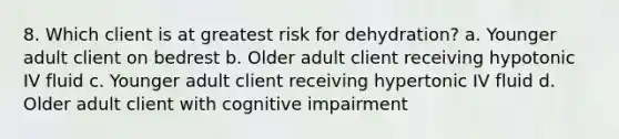 8. Which client is at greatest risk for dehydration? a. Younger adult client on bedrest b. Older adult client receiving hypotonic IV fluid c. Younger adult client receiving hypertonic IV fluid d. Older adult client with cognitive impairment