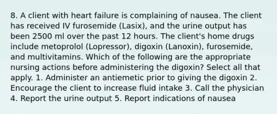 8. A client with heart failure is complaining of nausea. The client has received IV furosemide (Lasix), and the urine output has been 2500 ml over the past 12 hours. The client's home drugs include metoprolol (Lopressor), digoxin (Lanoxin), furosemide, and multivitamins. Which of the following are the appropriate nursing actions before administering the digoxin? Select all that apply. 1. Administer an antiemetic prior to giving the digoxin 2. Encourage the client to increase fluid intake 3. Call the physician 4. Report the urine output 5. Report indications of nausea