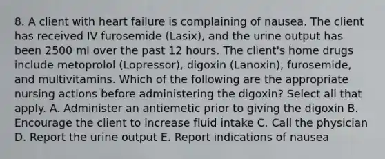 8. A client with heart failure is complaining of nausea. The client has received IV furosemide (Lasix), and the urine output has been 2500 ml over the past 12 hours. The client's home drugs include metoprolol (Lopressor), digoxin (Lanoxin), furosemide, and multivitamins. Which of the following are the appropriate nursing actions before administering the digoxin? Select all that apply. A. Administer an antiemetic prior to giving the digoxin B. Encourage the client to increase fluid intake C. Call the physician D. Report the urine output E. Report indications of nausea