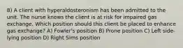 8) A client with hyperaldosteronism has been admitted to the unit. The nurse knows the client is at risk for impaired gas exchange. Which position should this client be placed to enhance gas exchange? A) Fowler's position B) Prone position C) Left side-lying position D) Right Sims position