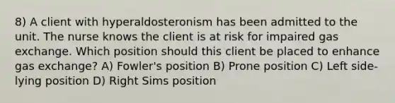 8) A client with hyperaldosteronism has been admitted to the unit. The nurse knows the client is at risk for impaired gas exchange. Which position should this client be placed to enhance gas exchange? A) Fowler's position B) Prone position C) Left side-lying position D) Right Sims position