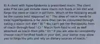 8) A client with hyperlipidemia is prescribed niacin. The client asks if he can just include more niacin rich foods in his diet and Fargo the need or niacin in pill form. Which of the following would be the nurses best response? A) " The dose of niacin needs to treat hyperlipidemia is far more than can be consumed through eating a niacin rich diet." B) " You can't get the therapeutic form of niacin through food." C) " Niacin form food is not as well absorbed as niacin from pills." D) " If you are able to consistently choose niacin fortified foods in your diet, your doctor may allow you to forgo the pills and rely on dietary sources of niacin."