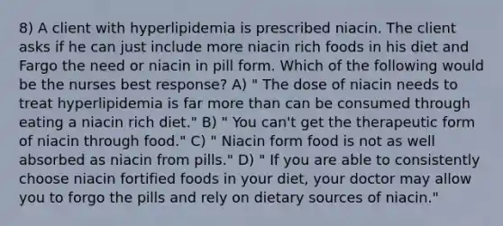 8) A client with hyperlipidemia is prescribed niacin. The client asks if he can just include more niacin rich foods in his diet and Fargo the need or niacin in pill form. Which of the following would be the nurses best response? A) " The dose of niacin needs to treat hyperlipidemia is far more than can be consumed through eating a niacin rich diet." B) " You can't get the therapeutic form of niacin through food." C) " Niacin form food is not as well absorbed as niacin from pills." D) " If you are able to consistently choose niacin fortified foods in your diet, your doctor may allow you to forgo the pills and rely on dietary sources of niacin."