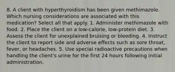 8. A client with hyperthyroidism has been given methimazole. Which nursing considerations are associated with this medication? Select all that apply. 1. Administer methimazole with food. 2. Place the client on a low-calorie, low-protein diet. 3. Assess the client for unexplained bruising or bleeding. 4. Instruct the client to report side and adverse effects such as sore throat, fever, or headaches. 5. Use special radioactive precautions when handling the client's urine for the first 24 hours following initial administration.