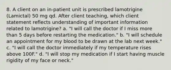 8. A client on an in-patient unit is prescribed lamotrigine (Lamictal) 50 mg qd. After client teaching, which client statement reflects understanding of important information related to lamotrigine? a. "I will call the doctor if I miss more than 5 days before restarting the medication." b. "I will schedule an appointment for my blood to be drawn at the lab next week." c. "I will call the doctor immediately if my temperature rises above 100F." d. "I will stop my medication if I start having muscle rigidity of my face or neck."