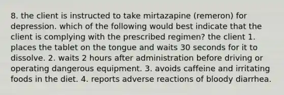 8. the client is instructed to take mirtazapine (remeron) for depression. which of the following would best indicate that the client is complying with the prescribed regimen? the client 1. places the tablet on the tongue and waits 30 seconds for it to dissolve. 2. waits 2 hours after administration before driving or operating dangerous equipment. 3. avoids caffeine and irritating foods in the diet. 4. reports adverse reactions of bloody diarrhea.