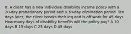 8: A client has a new individual disability income policy with a 20-day probationary period and a 30-day elimination period. Ten days later, the client breaks their leg and is off work for 45 days. How many days of disability benefits will the policy pay? A 10 days B 15 days C 25 days D 45 days