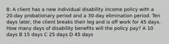 8: A client has a new individual disability income policy with a 20-day probationary period and a 30-day elimination period. Ten days later, the client breaks their leg and is off work for 45 days. How many days of disability benefits will the policy pay? A 10 days B 15 days C 25 days D 45 days