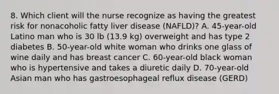 8. Which client will the nurse recognize as having the greatest risk for nonacoholic fatty liver disease (NAFLD)? A. 45-year-old Latino man who is 30 lb (13.9 kg) overweight and has type 2 diabetes B. 50-year-old white woman who drinks one glass of wine daily and has breast cancer C. 60-year-old black woman who is hypertensive and takes a diuretic daily D. 70-year-old Asian man who has gastroesophageal reflux disease (GERD)