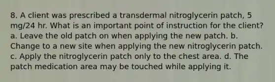 8. A client was prescribed a transdermal nitroglycerin patch, 5 mg/24 hr. What is an important point of instruction for the client? a. Leave the old patch on when applying the new patch. b. Change to a new site when applying the new nitroglycerin patch. c. Apply the nitroglycerin patch only to the chest area. d. The patch medication area may be touched while applying it.