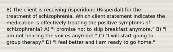 8) The client is receiving risperidone (Risperdal) for the treatment of schizophrenia. Which client statement indicates the medication is effectively treating the positive symptoms of schizophrenia? A) "I promise not to skip breakfast anymore." B) "I am not hearing the voices anymore." C) "I will start going to group therapy." D) "I feel better and I am ready to go home."