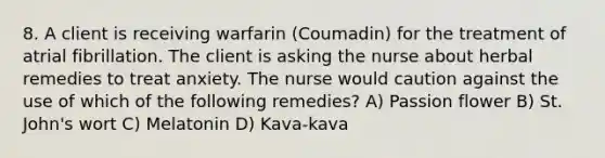 8. A client is receiving warfarin (Coumadin) for the treatment of atrial fibrillation. The client is asking the nurse about herbal remedies to treat anxiety. The nurse would caution against the use of which of the following remedies? A) Passion flower B) St. John's wort C) Melatonin D) Kava-kava