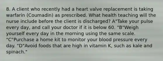 8. A client who recently had a heart valve replacement is taking warfarin (Coumadin) as prescribed. What health teaching will the nurse include before the client is discharged? A"Take your pulse every day, and call your doctor if it is below 60. "B"Weigh yourself every day in the morning using the same scale. "C"Purchase a home kit to monitor your blood pressure every day. "D"Avoid foods that are high in vitamin K, such as kale and spinach."