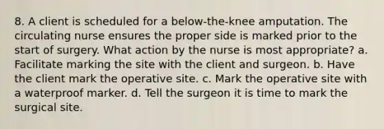 8. A client is scheduled for a below-the-knee amputation. The circulating nurse ensures the proper side is marked prior to the start of surgery. What action by the nurse is most appropriate? a. Facilitate marking the site with the client and surgeon. b. Have the client mark the operative site. c. Mark the operative site with a waterproof marker. d. Tell the surgeon it is time to mark the surgical site.