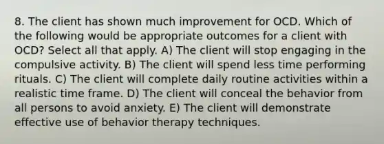 8. The client has shown much improvement for OCD. Which of the following would be appropriate outcomes for a client with OCD? Select all that apply. A) The client will stop engaging in the compulsive activity. B) The client will spend less time performing rituals. C) The client will complete daily routine activities within a realistic time frame. D) The client will conceal the behavior from all persons to avoid anxiety. E) The client will demonstrate effective use of behavior therapy techniques.