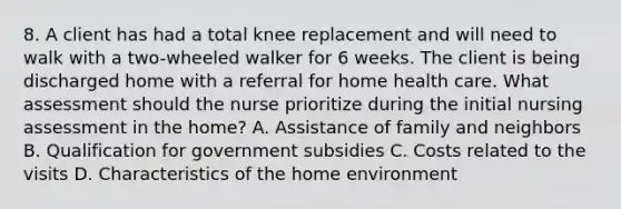 8. A client has had a total knee replacement and will need to walk with a two-wheeled walker for 6 weeks. The client is being discharged home with a referral for home health care. What assessment should the nurse prioritize during the initial nursing assessment in the home? A. Assistance of family and neighbors B. Qualification for government subsidies C. Costs related to the visits D. Characteristics of the home environment