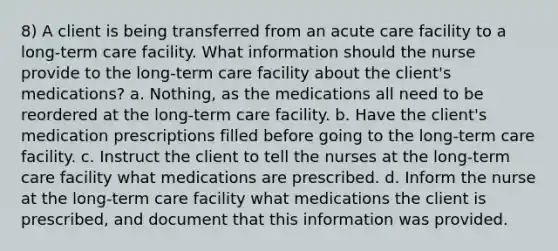 8) A client is being transferred from an acute care facility to a long-term care facility. What information should the nurse provide to the long-term care facility about the client's medications? a. Nothing, as the medications all need to be reordered at the long-term care facility. b. Have the client's medication prescriptions filled before going to the long-term care facility. c. Instruct the client to tell the nurses at the long-term care facility what medications are prescribed. d. Inform the nurse at the long-term care facility what medications the client is prescribed, and document that this information was provided.