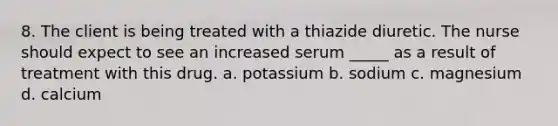 8. The client is being treated with a thiazide diuretic. The nurse should expect to see an increased serum _____ as a result of treatment with this drug. a. potassium b. sodium c. magnesium d. calcium