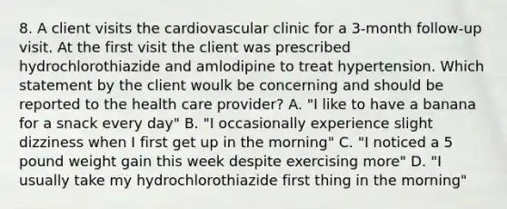 8. A client visits the cardiovascular clinic for a 3-month follow-up visit. At the first visit the client was prescribed hydrochlorothiazide and amlodipine to treat hypertension. Which statement by the client woulk be concerning and should be reported to the health care provider? A. "I like to have a banana for a snack every day" B. "I occasionally experience slight dizziness when I first get up in the morning" C. "I noticed a 5 pound weight gain this week despite exercising more" D. "I usually take my hydrochlorothiazide first thing in the morning"