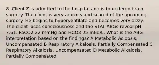 8. Client Z is admitted to the hospital and is to undergo brain surgery. The client is very anxious and scared of the upcoming surgery. He begins to hyperventilate and becomes very dizzy. The client loses consciousness and the STAT ABGs reveal pH 7.61, PaCO2 22 mmHg and HCO3 25 mEq/L. What is the ABG interpretation based on the findings? A Metabolic Acidosis, Uncompensated B Respiratory Alkalosis, Partially Compensated C Respiratory Alkalosis, Uncompensated D Metabolic Alkalosis, Partially Compensated