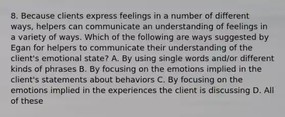 8. Because clients express feelings in a number of different ways, helpers can communicate an understanding of feelings in a variety of ways. Which of the following are ways suggested by Egan for helpers to communicate their understanding of the client's emotional state? A. By using single words and/or different kinds of phrases B. By focusing on the emotions implied in the client's statements about behaviors C. By focusing on the emotions implied in the experiences the client is discussing D. All of these