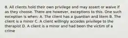 8. All clients hold their own privilege and may assert or waive if as they choose. There are however, exceptions to this. One such exception is when: A. The client has a guardian and litem B. The client is a minor C. A client willingly accedes privilege to the therapist D. A client is a minor and had been the victim of a crime