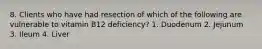 8. Clients who have had resection of which of the following are vulnerable to vitamin B12 deficiency? 1. Duodenum 2. Jejunum 3. Ileum 4. Liver