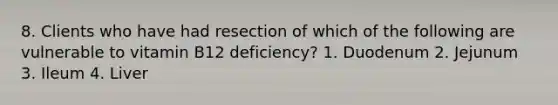 8. Clients who have had resection of which of the following are vulnerable to vitamin B12 deficiency? 1. Duodenum 2. Jejunum 3. Ileum 4. Liver