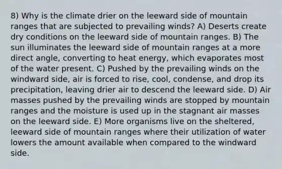 8) Why is the climate drier on the leeward side of mountain ranges that are subjected to prevailing winds? A) Deserts create dry conditions on the leeward side of mountain ranges. B) The sun illuminates the leeward side of mountain ranges at a more direct angle, converting to heat energy, which evaporates most of the water present. C) Pushed by the prevailing winds on the windward side, air is forced to rise, cool, condense, and drop its precipitation, leaving drier air to descend the leeward side. D) <a href='https://www.questionai.com/knowledge/kxxue2ni5z-air-masses' class='anchor-knowledge'>air masses</a> pushed by the prevailing winds are stopped by mountain ranges and the moisture is used up in the stagnant air masses on the leeward side. E) More organisms live on the sheltered, leeward side of mountain ranges where their utilization of water lowers the amount available when compared to the windward side.