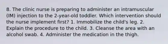 8. The clinic nurse is preparing to administer an intramuscular (IM) injection to the 2-year-old toddler. Which intervention should the nurse implement first? 1. Immobilize the child's leg. 2. Explain the procedure to the child. 3. Cleanse the area with an alcohol swab. 4. Administer the medication in the thigh.