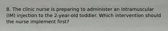 8. The clinic nurse is preparing to administer an intramuscular (IM) injection to the 2-year-old toddler. Which intervention should the nurse implement first?