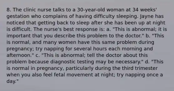 8. The clinic nurse talks to a 30-year-old woman at 34 weeks' gestation who complains of having difficulty sleeping. Jayne has noticed that getting back to sleep after she has been up at night is difficult. The nurse's best response is: a. "This is abnormal; it is important that you describe this problem to the doctor." b. "This is normal, and many women have this same problem during pregnancy; try napping for several hours each morning and afternoon." c. "This is abnormal; tell the doctor about this problem because diagnostic testing may be necessary." d. "This is normal in pregnancy, particularly during the third trimester when you also feel fetal movement at night; try napping once a day."