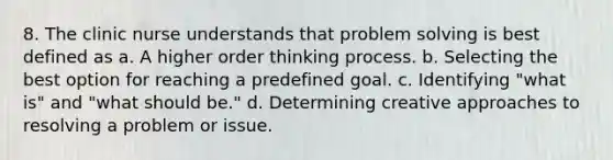 8. The clinic nurse understands that problem solving is best defined as a. A higher order thinking process. b. Selecting the best option for reaching a predefined goal. c. Identifying "what is" and "what should be." d. Determining creative approaches to resolving a problem or issue.