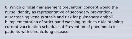 8. Which clinical management prevention concept would the nurse identify as representative of secondary prevention? a.Decreasing venous stasis and risk for pulmonary emboli b.Implementation of strict hand washing routines c.Maintaining current vaccination schedules d.Prevention of pneumonia in patients with chronic lung disease