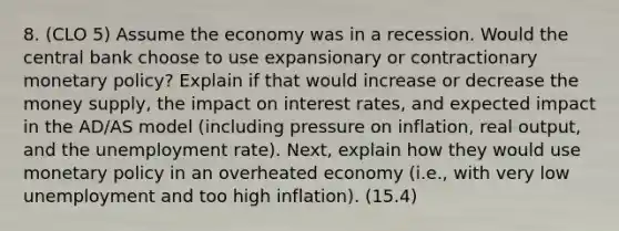 8. (CLO 5) Assume the economy was in a recession. Would the central bank choose to use expansionary or contractionary monetary policy? Explain if that would increase or decrease the money supply, the impact on interest rates, and expected impact in the AD/AS model (including pressure on inflation, real output, and the unemployment rate). Next, explain how they would use monetary policy in an overheated economy (i.e., with very low unemployment and too high inflation). (15.4)