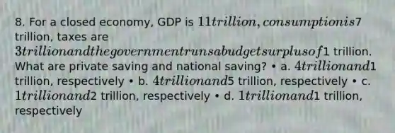 8. For a closed economy, GDP is 11 trillion, consumption is7 trillion, taxes are 3 trillion and the government runs a budget surplus of1 trillion. What are private saving and national saving? • a. 4 trillion and1 trillion, respectively • b. 4 trillion and5 trillion, respectively • c. 1 trillion and2 trillion, respectively • d. 1 trillion and1 trillion, respectively