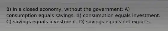 8) In a closed economy, without the government: A) consumption equals savings. B) consumption equals investment. C) savings equals investment. D) savings equals net exports.