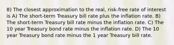 8) The closest approximation to the real, risk-free rate of interest is A) The short-term Treasury bill rate plus the inflation rate. B) The short-term Treasury bill rate minus the inflation rate. C) The 10 year Treasury bond rate minus the inflation rate. D) The 10 year Treasury bond rate minus the 1 year Treasury bill rate.