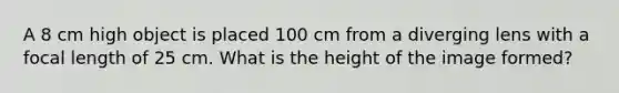 A 8 cm high object is placed 100 cm from a diverging lens with a focal length of 25 cm. What is the height of the image formed?