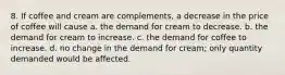 8. If coffee and cream are complements, a decrease in the price of coffee will cause a. the demand for cream to decrease. b. the demand for cream to increase. c. the demand for coffee to increase. d. no change in the demand for cream; only quantity demanded would be affected.