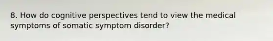 8. How do cognitive perspectives tend to view the medical symptoms of somatic symptom disorder?