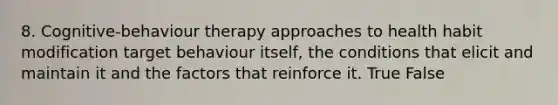 8. Cognitive-behaviour therapy approaches to health habit modification target behaviour itself, the conditions that elicit and maintain it and the factors that reinforce it. True False