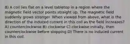 8) A coil lies flat on a level tabletop in a region where the magnetic field vector points straight up. The magnetic field suddenly grows stronger. When viewed from above, what is the direction of the induced current in this coil as the field increases? A) counterclockwise B) clockwise C) clockwise initially, then counterclockwise before stopping D) There is no induced current in this coil.