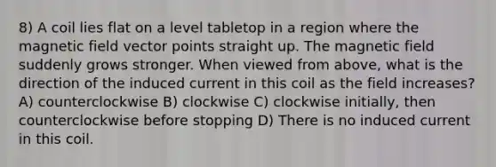 8) A coil lies flat on a level tabletop in a region where the magnetic field vector points straight up. The magnetic field suddenly grows stronger. When viewed from above, what is the direction of the induced current in this coil as the field increases? A) counterclockwise B) clockwise C) clockwise initially, then counterclockwise before stopping D) There is no induced current in this coil.