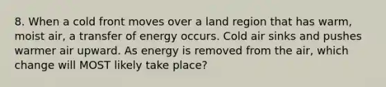 8. When a cold front moves over a land region that has warm, moist air, a transfer of energy occurs. Cold air sinks and pushes warmer air upward. As energy is removed from the air, which change will MOST likely take place?