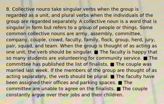 8. <a href='https://www.questionai.com/knowledge/kDmdAkEREQ-collective-nouns' class='anchor-knowledge'>collective nouns</a> take singular verbs when the group is regarded as a unit, and plural verbs when the individuals of the group are regarded separately. A collective noun is a word that is singular in form but refers to a group of people or things. Some common collective nouns are army, assembly, committee, company, couple, crowd, faculty, family, flock, group, herd, jury, pair, squad, and team. When the group is thought of as acting as one unit, the verb should be singular. ■ The faculty is happy that so many students are volunteering for community service. ■ The committee has published the list of finalists. ■ The couple was married last week. If the members of the group are thought of as acting separately, the verb should be plural. ■ The faculty have been assigned their offices and parking spaces. ■ The committee are unable to agree on the finalists. ■ The couple constantly argue over their jobs and their children.