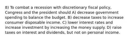 8) To combat a recession with discretionary fiscal policy, Congress and the president should A) decrease government spending to balance the budget. B) decrease taxes to increase consumer disposable income. C) lower interest rates and increase investment by increasing the money supply. D) raise taxes on interest and dividends, but not on personal income.