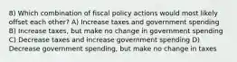 8) Which combination of fiscal policy actions would most likely offset each other? A) Increase taxes and government spending B) Increase taxes, but make no change in government spending C) Decrease taxes and increase government spending D) Decrease government spending, but make no change in taxes